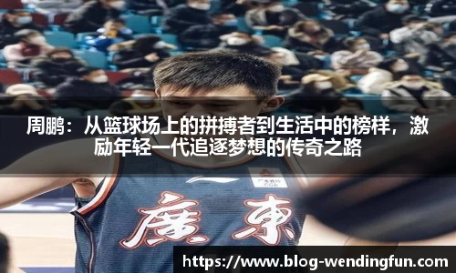 周鹏：从篮球场上的拼搏者到生活中的榜样，激励年轻一代追逐梦想的传奇之路